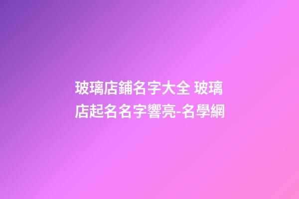 玻璃店鋪名字大全 玻璃店起名名字響亮-名學網